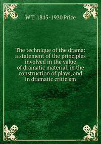 The technique of the drama: a statement of the principles involved in the value of dramatic material, in the construction of plays, and in dramatic criticism