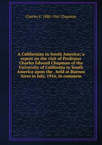 A Californian in South America; a report on the visit of Professor Charles Edward Chapman of the University of California to South America upon the . held at Buenos Aires in July, 1916, in commem