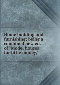 Home building and furnishing; being a combined new ed. of "Model houses for little money,"