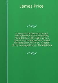 History of the Seventh United Presbyterian Church, Frankford, Philadelphia 1853-1905: with a historical summary of the United Presbyterian Church of . a sketch of the congregations in Philadelphia