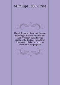 The diplomatic history of the war, including a diary of negotiations and events in the different capitals, the texts of the official documents of the . an account of the military preparat
