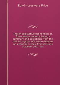 Indian legislative economics; or, Town versus country: being a summary and selections from the official reports of certain debates on economic . their first sessions at Delhi, 1921, wit