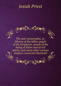 The anti-universalist, or, History of the fallen angels of the Scriptures: proofs of the being of Satan and of evil spirits, and many other curious matters connected therewith