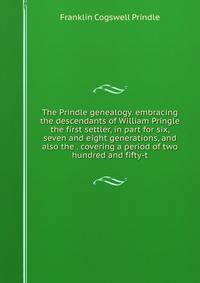 The Prindle genealogy. embracing the descendants of William Pringle the first settler, in part for six, seven and eight generations, and also the . covering a period of two hundred and fifty-t