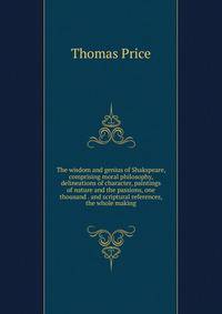 The wisdom and genius of Shakspeare, comprising moral philosophy, delineations of character, paintings of nature and the passions, one thousand . and scriptural references, the whole making