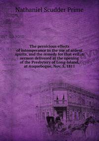 The pernicious effects of intemperance in the use of ardent spirits, and the remedy for that evil: a sermon delivered at the opening of the Presbytery of Long-Island, at Auquebogue, Nov. 5, 1811