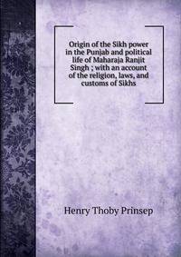 Origin of the Sikh power in the Punjab and political life of Maharaja Ranjit Singh ; with an account of the religion, laws, and customs of Sikhs