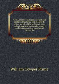 Coins, medals, and seals, ancient and modern: Illustrated and described : with a sketch of the history of coins and coinage, instructions for young . and American coins, medals and tokens, &amp;c