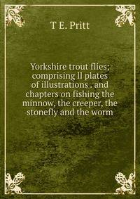 Yorkshire trout flies; comprising ll plates of illustrations . and chapters on fishing the minnow, the creeper, the stonefly and the worm