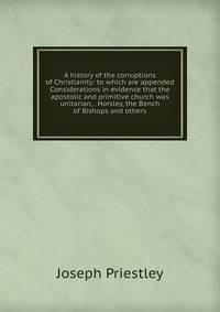 A history of the corruptions of Christianity: to which are appended Considerations in evidence that the apostolic and primitive church was unitarian, . Horsley, the Bench of Bishops and others