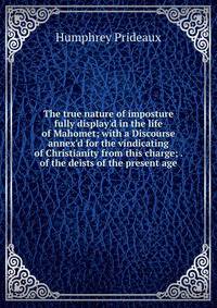 The true nature of imposture fully display'd in the life of Mahomet; with a Discourse annex'd for the vindicating of Christianity from this charge; . of the deists of the present age