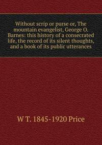 Without scrip or purse or, The mountain evangelist, George O. Barnes: this history of a consecrated life, the record of its silent thoughts, and a book of its public utterances