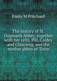 The history of St. Dogmaels Abbey, together with her cells, Pill, Caldey and Glascareg, and the mother abbey of Tiron