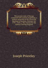 The present state of Europe compared with antient prophecies; a sermon preached at the Gravel Pit Meeting in Hackney, February 28, 1794 .; with a . the reasons for the author's leaving England