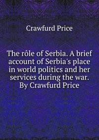 The r?le of Serbia. A brief account of Serbia's place in world politics and her services during the war. By Crawfurd Price