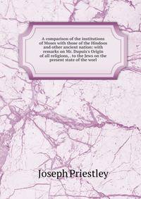 A comparison of the institutions of Moses with those of the Hindoos and other ancient nation: with remarks on Mr. Dupuis's Origin of all religions, . to the Jews on the present state of the worl