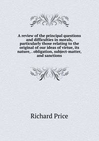 A review of the principal questions and difficulties in morals, particularly those relating to the original of our ideas of virtue, its nature, . obligation, subject-matter, and sanctions