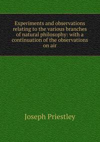 Experiments and observations relating to the various branches of natural philosophy: with a continuation of the observations on air