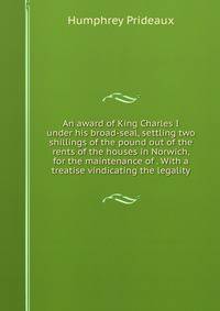 An award of King Charles I under his broad-seal, settling two shillings of the pound out of the rents of the houses in Norwich, for the maintenance of . With a treatise vindicating the legality