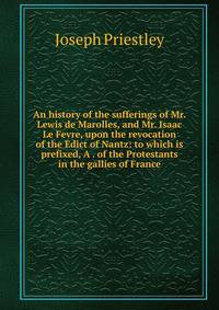 An history of the sufferings of Mr. Lewis de Marolles, and Mr. Isaac Le Fevre, upon the revocation of the Edict of Nantz: to which is prefixed, A . of the Protestants in the gallies of France