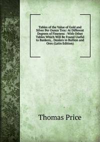 Tables of the Value of Gold and Silver Per Ounce Troy: At Different Degrees of Fineness : With Other Tables Which Will Be Found Useful to Bankers, . Dealers in Bullion and Ores (Latin Edition)