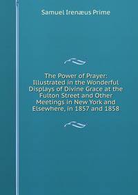 The Power of Prayer: Illustrated in the Wonderful Displays of Divine Grace at the Fulton Street and Other Meetings in New York and Elsewhere, in 1857 and 1858