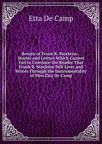 Return of Frank R. Stockton: . Stories and Letters Which Cannot Fail to Convince the Reader That Frank R. Stockton Still Lives and Writes Through the Instrumentality of Miss Etta De Camp