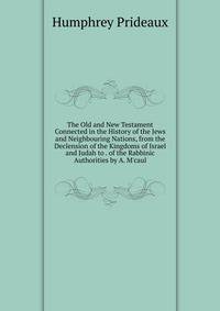 The Old and New Testament Connected in the History of the Jews and Neighbouring Nations, from the Declension of the Kingdoms of Israel and Judah to . of the Rabbinic Authorities by A. M'caul