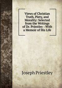 Views of Christian Truth, Piety, and Morality: Selected from the Writings of Dr. Priestley : With a Memoir of His Life