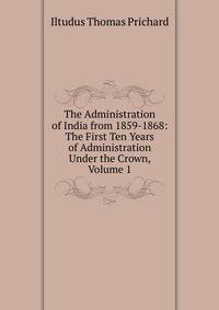 The Administration of India from 1859-1868: The First Ten Years of Administration Under the Crown, Volume 1