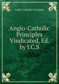 Anglo-Catholic Principles Vindicated, Ed. by J.C.S.