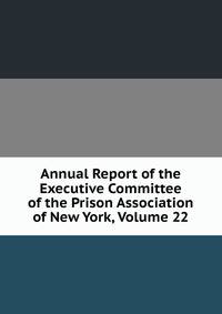 Annual Report of the Executive Committee of the Prison Association of New York, Volume 22