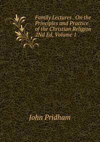 Family Lectures . On the Principles and Practice of the Christian Religion 2Nd Ed, Volume 1