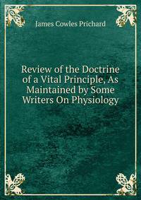 Review of the Doctrine of a Vital Principle, As Maintained by Some Writers On Physiology .