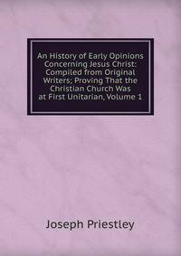 An History of Early Opinions Concerning Jesus Christ: Compiled from Original Writers; Proving That the Christian Church Was at First Unitarian, Volume 1