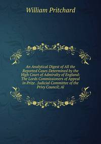 An Analytical Digest of All the Reported Cases Determined by the High Court of Admiralty of England: The Lords Commissioners of Appeal in Prize . Judicial Committee of the Privy Council; Al