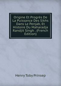 Origine Et Progres De La Puissance Des Sikhs Dans Le Penjab, Et Histoire Du Maharadja Randjit Singh . (French Edition)