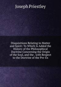 Disquisitions Relating to Matter and Spirit: To Which Is Added the History of the Philosophical Doctrine Concerning the Origin of the Soul, and the . with Respect to the Doctrine of the Pre-Ex