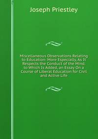 Miscellaneous Observations Relating to Education: More Especially, As It Respects the Conduct of the Mind. to Which Is Added, an Essay On a Course of Liberal Education for Civil and Active Life