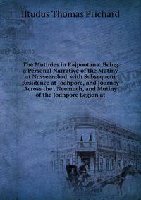 The Mutinies in Rajpootana: Being a Personal Narrative of the Mutiny at Nusseerabad, with Subsequent Residence at Jodhpore, and Journey Across the . Neemuch, and Mutiny of the Jodhpore Legion at