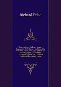 Observations On Reversionary Payments: On Schemes for Providing Annuities for Widows, and for Persons in Old Age; On the Method of Calculating the . On Different Subjects in the Doctrine O