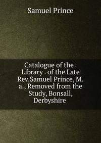 Catalogue of the . Library . of the Late Rev.Samuel Prince, M.a., Removed from the Study, Bonsall, Derbyshire .