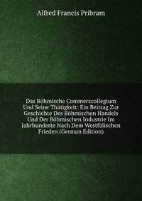 Das Bohmische Commerzcollegium Und Seine Thatigkeit: Ein Beitrag Zur Geschichte Des Bohmischen Handels Und Der Bohmischen Industrie Im Jahrhunderte Nach Dem Westfalischen Frieden (German Edition)