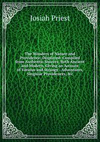 The Wonders of Nature and Providence, Displayed: Compiled from Authentic Sources, Both Ancient and Modern, Giving an Account of Various and Strange . Adventures, Singular Providences, &amp;c