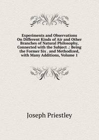 Experiments and Observations On Different Kinds of Air and Other Branches of Natural Philosophy, Connected with the Subject .: Being the Former Six . and Methodized, with Many Additions, Volume 1