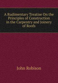 A Rudimentary Treatise On the Principles of Construction in the Carpentry and Joinery of Roofs