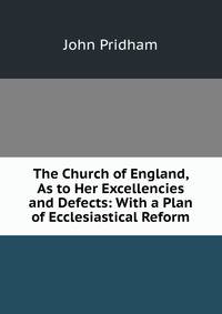 The Church of England, As to Her Excellencies and Defects: With a Plan of Ecclesiastical Reform.