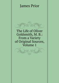 The Life of Oliver Goldsmith, M. B.: From a Variety of Original Sources, Volume 1
