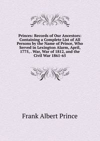 Princes: Records of Our Ancestors: Containing a Complete List of All Persons by the Name of Prince, Who Served in Lexington Alarm, April, 1775, . War, War of 1812, and the Civil War 1861-65