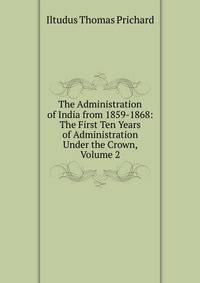 The Administration of India from 1859-1868: The First Ten Years of Administration Under the Crown, Volume 2